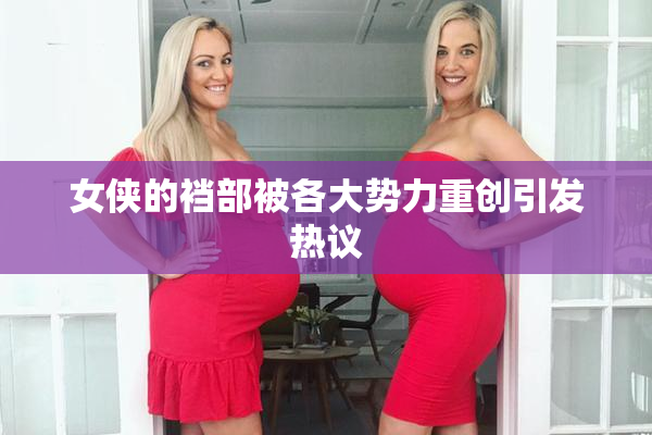 女侠的裆部被各大势力重创引发热议
