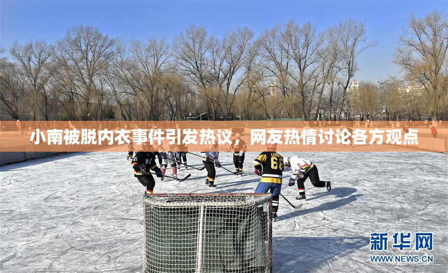 小南被脱内衣事件引发热议，网友热情讨论各方观点