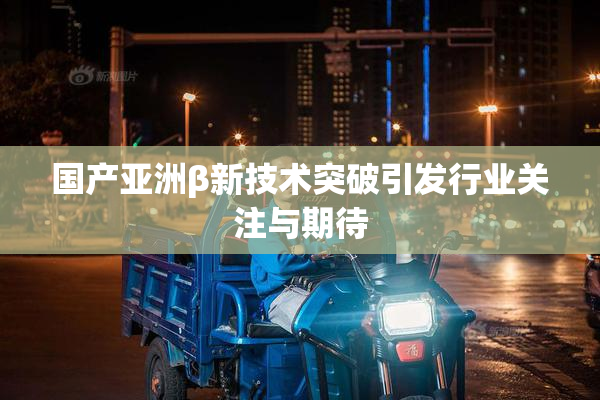国产亚洲β新技术突破引发行业关注与期待