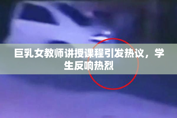 巨乳女教师讲授课程引发热议，学生反响热烈