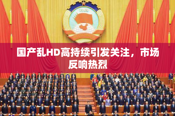 国产乱HD高持续引发关注，市场反响热烈