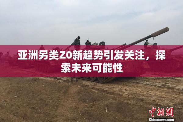 亚洲另类Z0新趋势引发关注，探索未来可能性