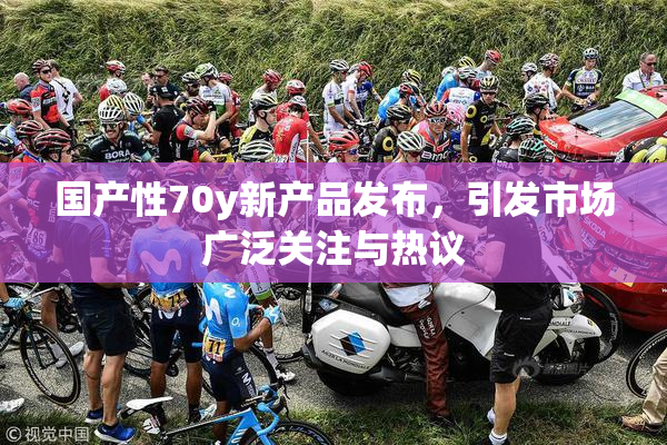 国产性70y新产品发布，引发市场广泛关注与热议