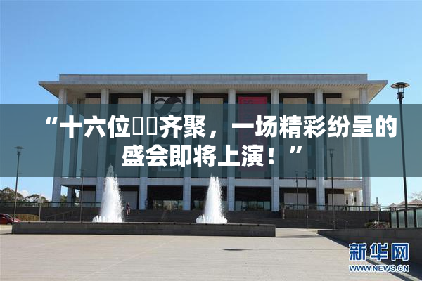 “十六位妺妺齐聚，一场精彩纷呈的盛会即将上演！”