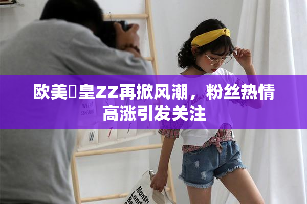 欧美嘼皇ZZ再掀风潮，粉丝热情高涨引发关注