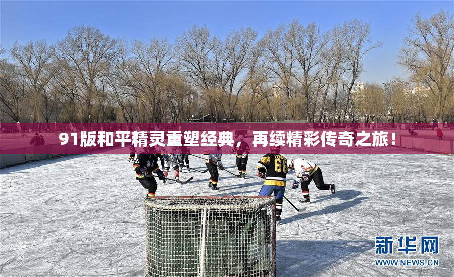 91版和平精灵重塑经典，再续精彩传奇之旅！