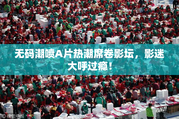 无码潮喷A片热潮席卷影坛，影迷大呼过瘾！