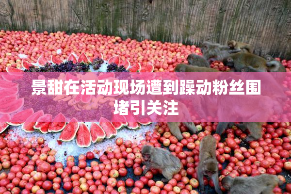 景甜在活动现场遭到躁动粉丝围堵引关注