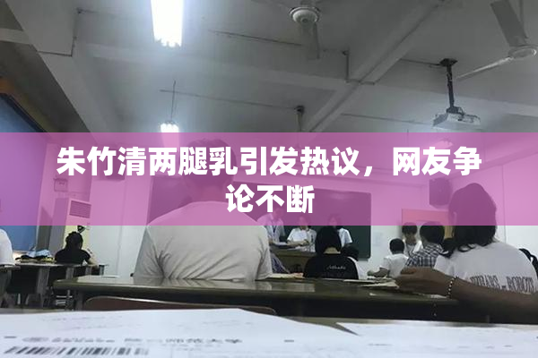 朱竹清两腿乳引发热议，网友争论不断
