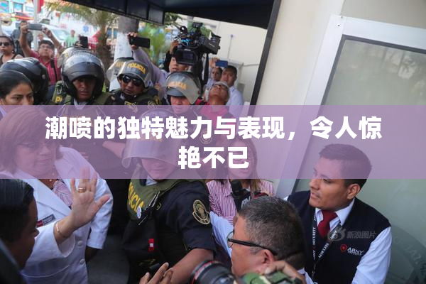 潮喷的独特魅力与表现，令人惊艳不已