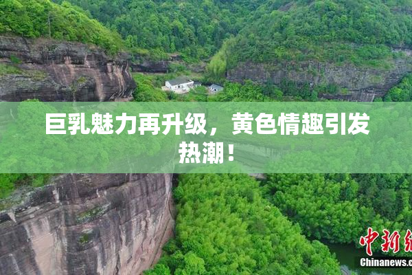 巨乳魅力再升级，黄色情趣引发热潮！