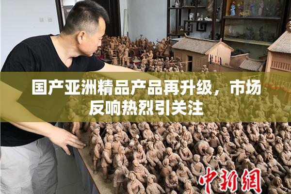 国产亚洲精品产品再升级，市场反响热烈引关注