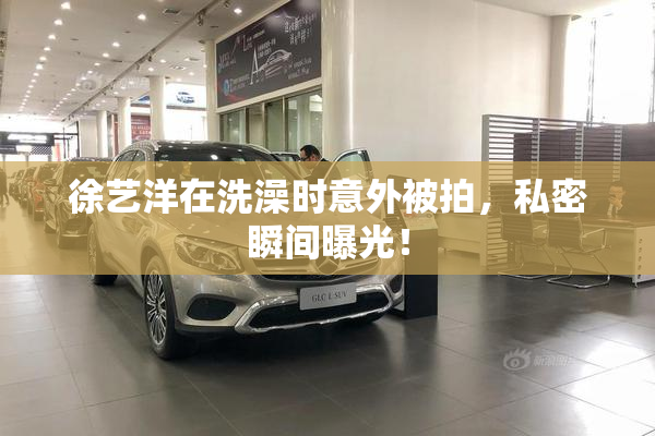 徐艺洋在洗澡时意外被拍，私密瞬间曝光！