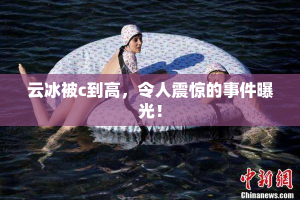云冰被c到高，令人震惊的事件曝光！