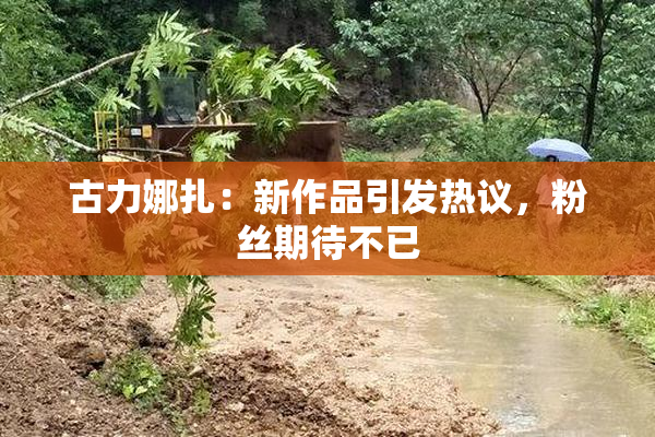 古力娜扎：新作品引发热议，粉丝期待不已