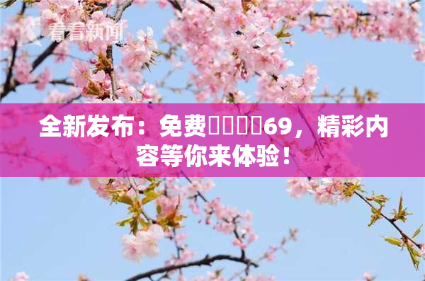全新发布：免费❌‌❌‌69，精彩内容等你来体验！