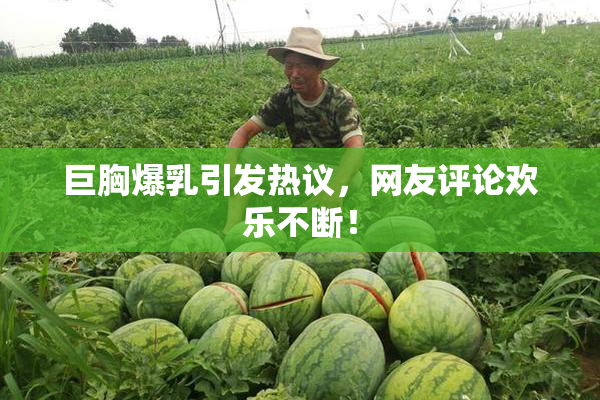 巨胸爆乳引发热议，网友评论欢乐不断！