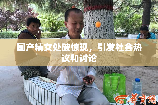 国产精女处破惊现，引发社会热议和讨论