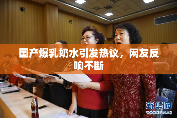 国产爆乳奶水引发热议，网友反响不断