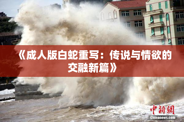 《成人版白蛇重写：传说与情欲的交融新篇》