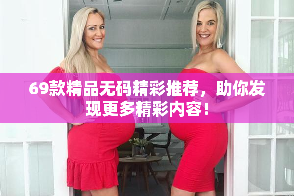 69款精品无码精彩推荐，助你发现更多精彩内容！