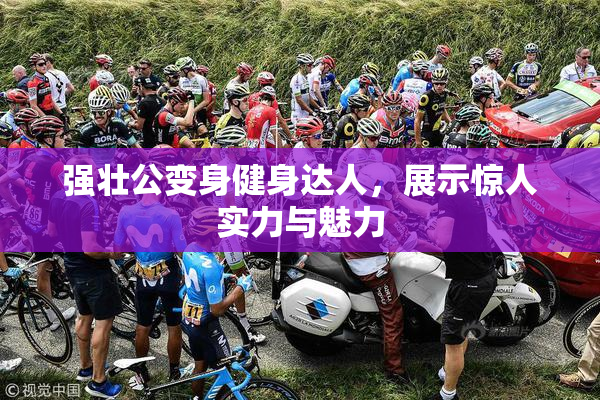 强壮公变身健身达人，展示惊人实力与魅力
