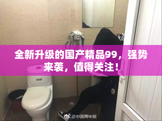 全新升级的国产精品99，强势来袭，值得关注！