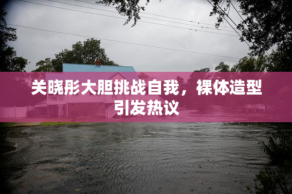关晓彤大胆挑战自我，裸体造型引发热议