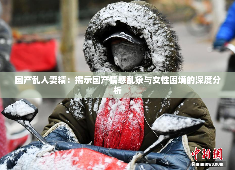 国产乱人妻精：揭示国产情感乱象与女性困境的深度分析