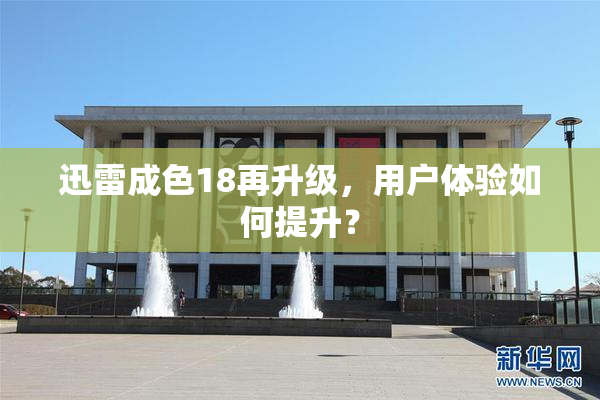 迅雷成色18再升级，用户体验如何提升？