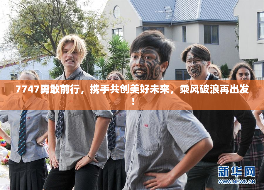 7747勇敢前行，携手共创美好未来，乘风破浪再出发！