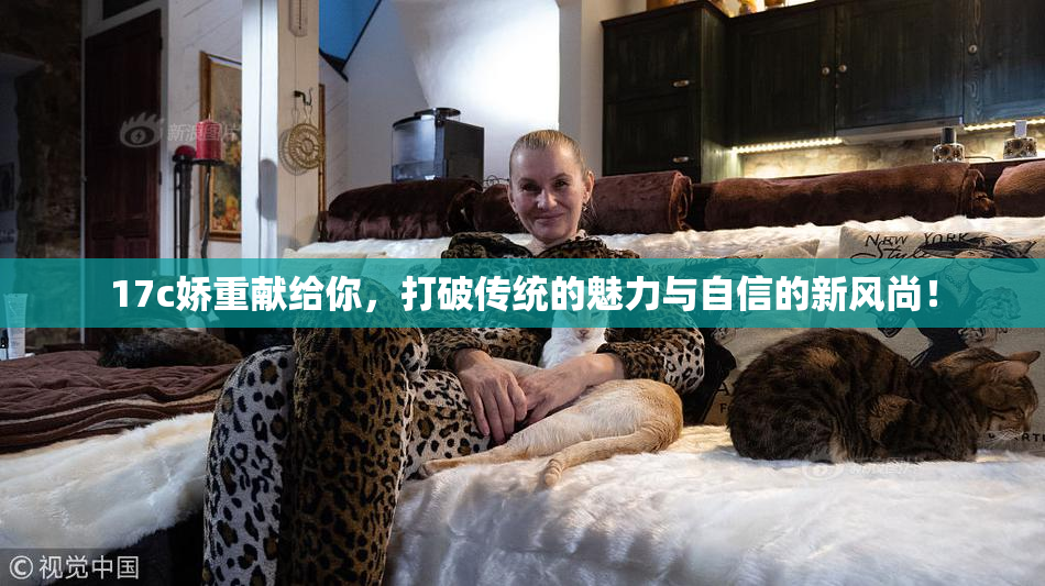 17c娇重献给你，打破传统的魅力与自信的新风尚！