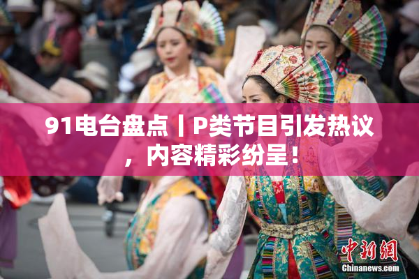91电台盘点丨P类节目引发热议，内容精彩纷呈！