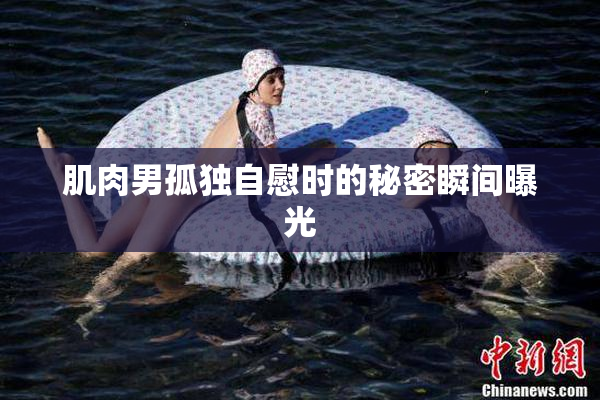 肌肉男孤独自慰时的秘密瞬间曝光