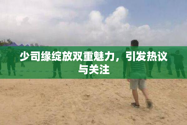 少司缘绽放双重魅力，引发热议与关注