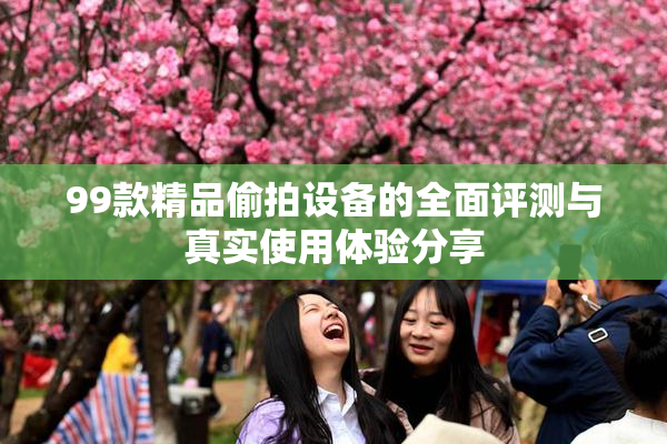 99款精品偷拍设备的全面评测与真实使用体验分享
