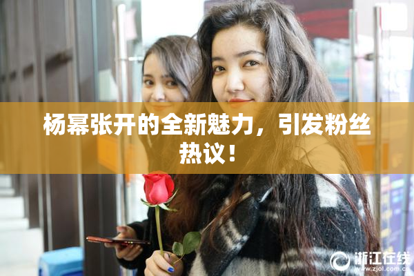 杨幂张开的全新魅力，引发粉丝热议！