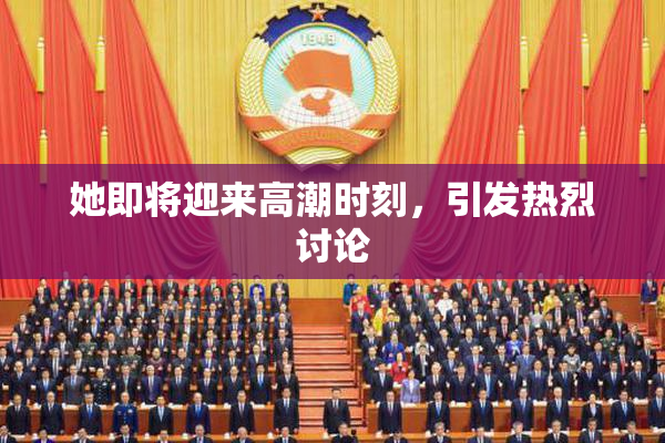 她即将迎来高潮时刻，引发热烈讨论