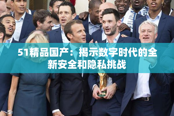 51精品国产：揭示数字时代的全新安全和隐私挑战