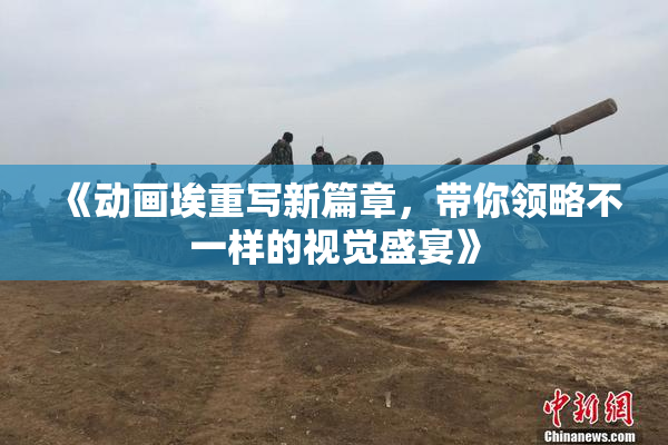 《动画埃重写新篇章，带你领略不一样的视觉盛宴》