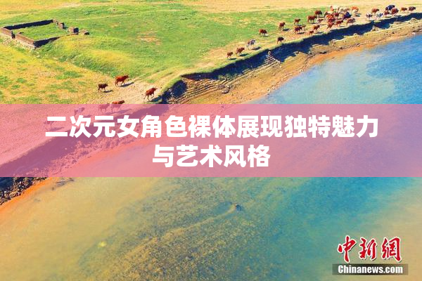 二次元女角色裸体展现独特魅力与艺术风格