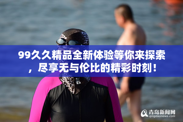 99久久精品全新体验等你来探索，尽享无与伦比的精彩时刻！