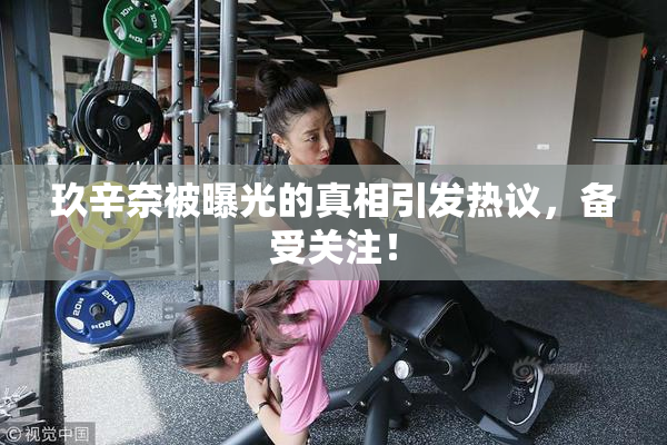 玖辛奈被曝光的真相引发热议，备受关注！