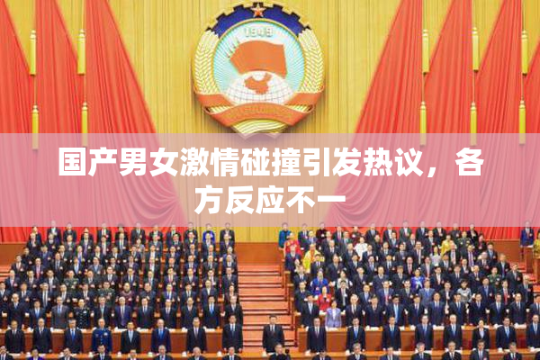 国产男女激情碰撞引发热议，各方反应不一