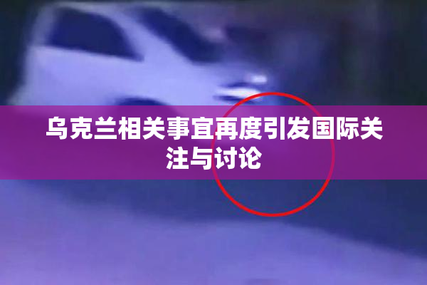 乌克兰相关事宜再度引发国际关注与讨论