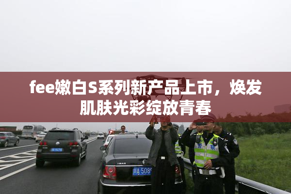 fee嫩白S系列新产品上市，焕发肌肤光彩绽放青春