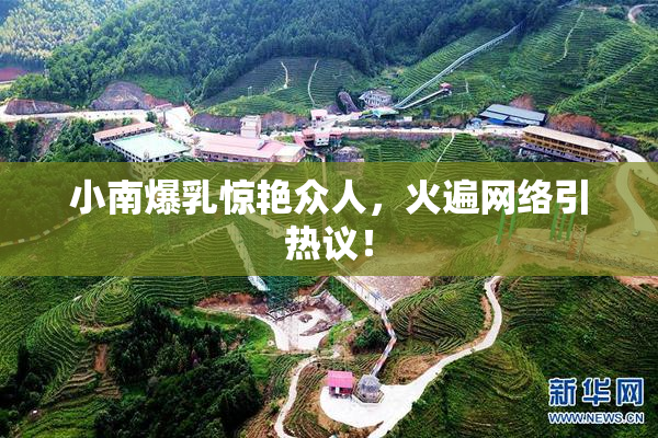 小南爆乳惊艳众人，火遍网络引热议！