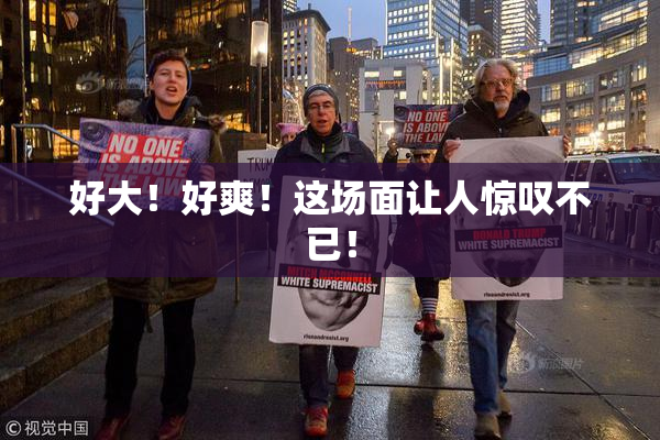 好大！好爽！这场面让人惊叹不已！