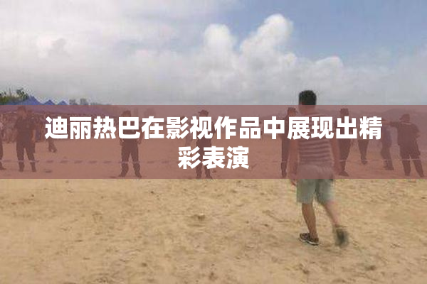 迪丽热巴在影视作品中展现出精彩表演
