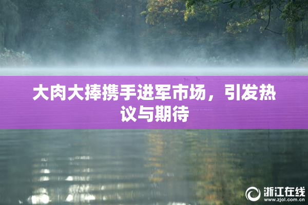 大肉大捧携手进军市场，引发热议与期待